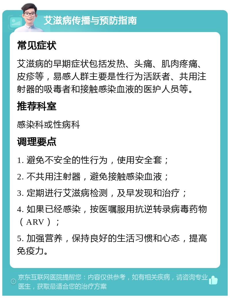 艾滋病传播与预防指南 常见症状 艾滋病的早期症状包括发热、头痛、肌肉疼痛、皮疹等，易感人群主要是性行为活跃者、共用注射器的吸毒者和接触感染血液的医护人员等。 推荐科室 感染科或性病科 调理要点 1. 避免不安全的性行为，使用安全套； 2. 不共用注射器，避免接触感染血液； 3. 定期进行艾滋病检测，及早发现和治疗； 4. 如果已经感染，按医嘱服用抗逆转录病毒药物（ARV）； 5. 加强营养，保持良好的生活习惯和心态，提高免疫力。