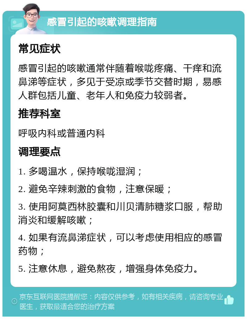 感冒引起的咳嗽调理指南 常见症状 感冒引起的咳嗽通常伴随着喉咙疼痛、干痒和流鼻涕等症状，多见于受凉或季节交替时期，易感人群包括儿童、老年人和免疫力较弱者。 推荐科室 呼吸内科或普通内科 调理要点 1. 多喝温水，保持喉咙湿润； 2. 避免辛辣刺激的食物，注意保暖； 3. 使用阿莫西林胶囊和川贝清肺糖浆口服，帮助消炎和缓解咳嗽； 4. 如果有流鼻涕症状，可以考虑使用相应的感冒药物； 5. 注意休息，避免熬夜，增强身体免疫力。