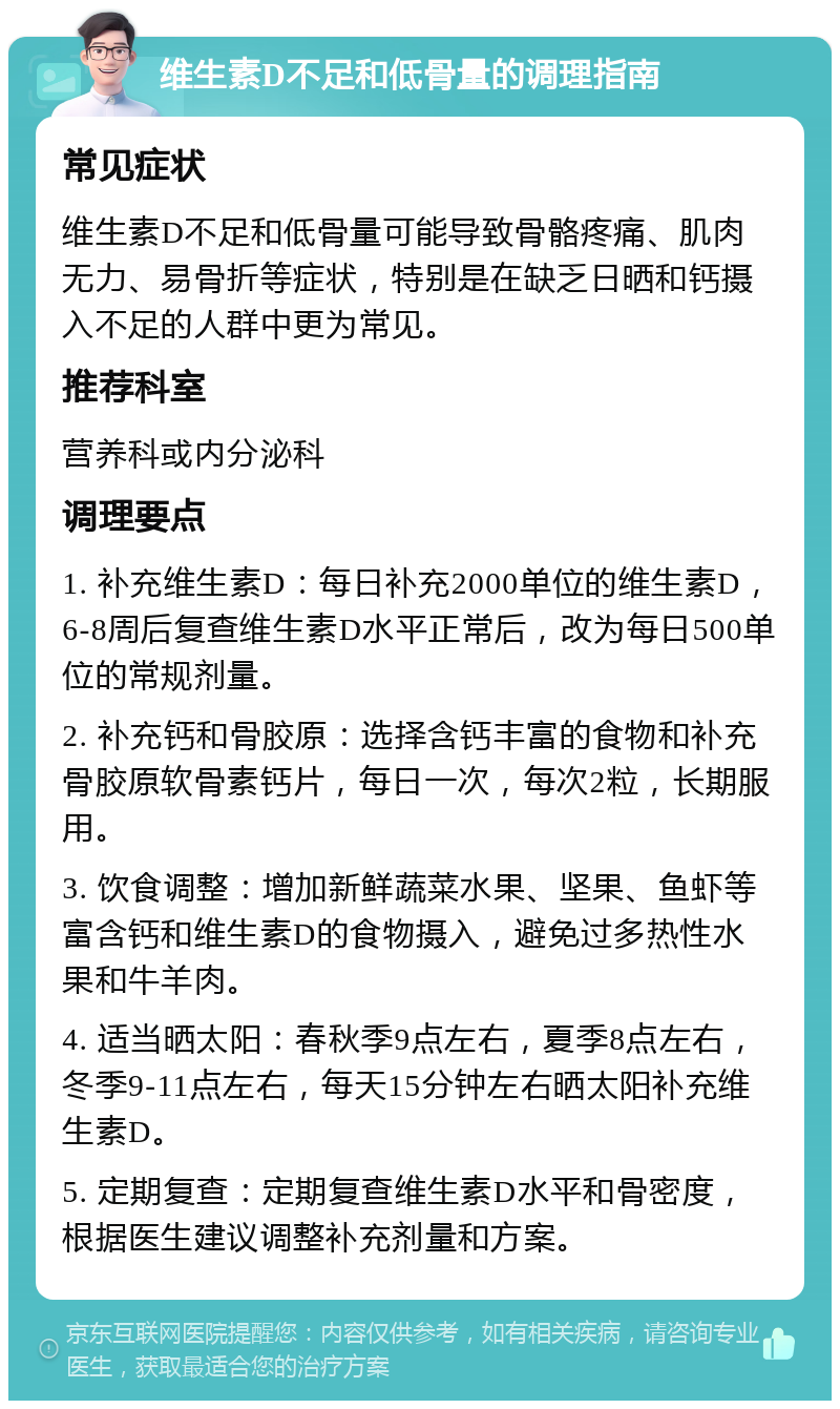 维生素D不足和低骨量的调理指南 常见症状 维生素D不足和低骨量可能导致骨骼疼痛、肌肉无力、易骨折等症状，特别是在缺乏日晒和钙摄入不足的人群中更为常见。 推荐科室 营养科或内分泌科 调理要点 1. 补充维生素D：每日补充2000单位的维生素D，6-8周后复查维生素D水平正常后，改为每日500单位的常规剂量。 2. 补充钙和骨胶原：选择含钙丰富的食物和补充骨胶原软骨素钙片，每日一次，每次2粒，长期服用。 3. 饮食调整：增加新鲜蔬菜水果、坚果、鱼虾等富含钙和维生素D的食物摄入，避免过多热性水果和牛羊肉。 4. 适当晒太阳：春秋季9点左右，夏季8点左右，冬季9-11点左右，每天15分钟左右晒太阳补充维生素D。 5. 定期复查：定期复查维生素D水平和骨密度，根据医生建议调整补充剂量和方案。