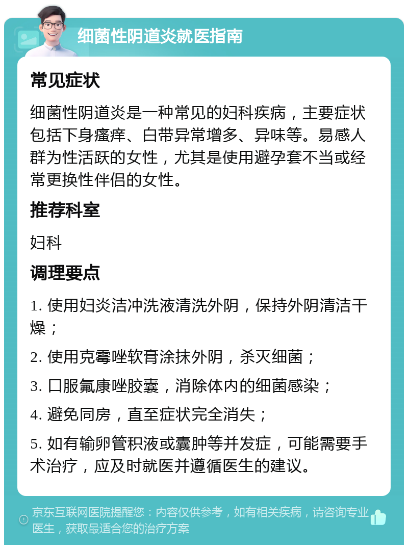 细菌性阴道炎就医指南 常见症状 细菌性阴道炎是一种常见的妇科疾病，主要症状包括下身瘙痒、白带异常增多、异味等。易感人群为性活跃的女性，尤其是使用避孕套不当或经常更换性伴侣的女性。 推荐科室 妇科 调理要点 1. 使用妇炎洁冲洗液清洗外阴，保持外阴清洁干燥； 2. 使用克霉唑软膏涂抹外阴，杀灭细菌； 3. 口服氟康唑胶囊，消除体内的细菌感染； 4. 避免同房，直至症状完全消失； 5. 如有输卵管积液或囊肿等并发症，可能需要手术治疗，应及时就医并遵循医生的建议。