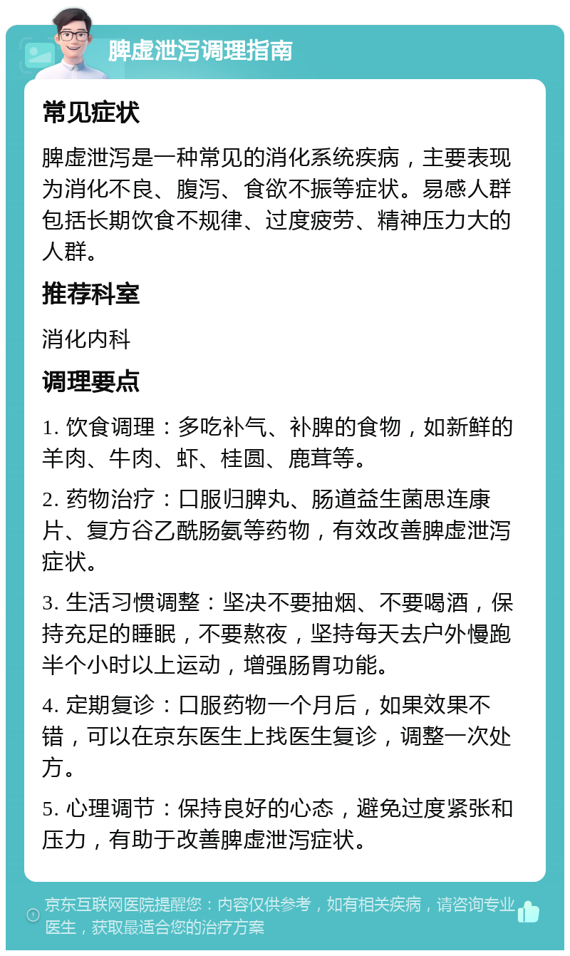 脾虚泄泻调理指南 常见症状 脾虚泄泻是一种常见的消化系统疾病，主要表现为消化不良、腹泻、食欲不振等症状。易感人群包括长期饮食不规律、过度疲劳、精神压力大的人群。 推荐科室 消化内科 调理要点 1. 饮食调理：多吃补气、补脾的食物，如新鲜的羊肉、牛肉、虾、桂圆、鹿茸等。 2. 药物治疗：口服归脾丸、肠道益生菌思连康片、复方谷乙酰肠氨等药物，有效改善脾虚泄泻症状。 3. 生活习惯调整：坚决不要抽烟、不要喝酒，保持充足的睡眠，不要熬夜，坚持每天去户外慢跑半个小时以上运动，增强肠胃功能。 4. 定期复诊：口服药物一个月后，如果效果不错，可以在京东医生上找医生复诊，调整一次处方。 5. 心理调节：保持良好的心态，避免过度紧张和压力，有助于改善脾虚泄泻症状。