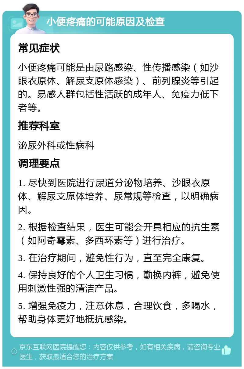 小便疼痛的可能原因及检查 常见症状 小便疼痛可能是由尿路感染、性传播感染（如沙眼衣原体、解尿支原体感染）、前列腺炎等引起的。易感人群包括性活跃的成年人、免疫力低下者等。 推荐科室 泌尿外科或性病科 调理要点 1. 尽快到医院进行尿道分泌物培养、沙眼衣原体、解尿支原体培养、尿常规等检查，以明确病因。 2. 根据检查结果，医生可能会开具相应的抗生素（如阿奇霉素、多西环素等）进行治疗。 3. 在治疗期间，避免性行为，直至完全康复。 4. 保持良好的个人卫生习惯，勤换内裤，避免使用刺激性强的清洁产品。 5. 增强免疫力，注意休息，合理饮食，多喝水，帮助身体更好地抵抗感染。