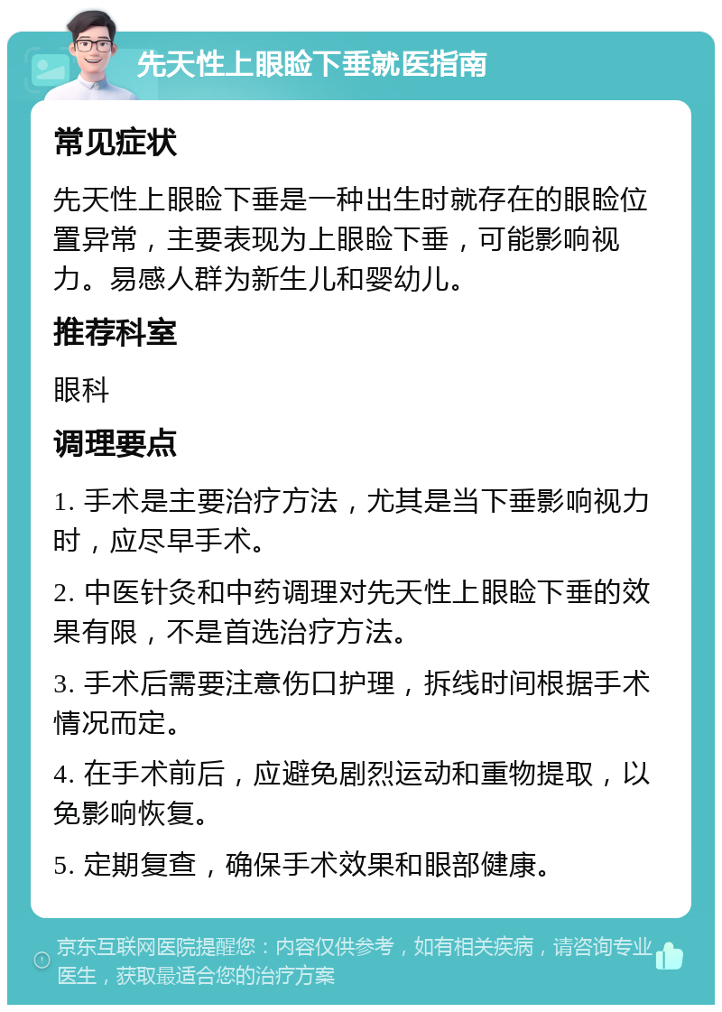 先天性上眼睑下垂就医指南 常见症状 先天性上眼睑下垂是一种出生时就存在的眼睑位置异常，主要表现为上眼睑下垂，可能影响视力。易感人群为新生儿和婴幼儿。 推荐科室 眼科 调理要点 1. 手术是主要治疗方法，尤其是当下垂影响视力时，应尽早手术。 2. 中医针灸和中药调理对先天性上眼睑下垂的效果有限，不是首选治疗方法。 3. 手术后需要注意伤口护理，拆线时间根据手术情况而定。 4. 在手术前后，应避免剧烈运动和重物提取，以免影响恢复。 5. 定期复查，确保手术效果和眼部健康。