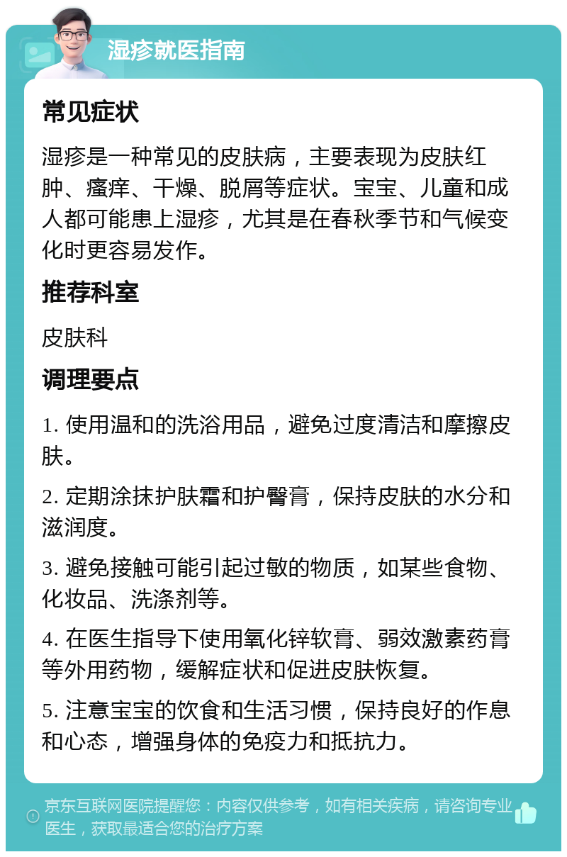 湿疹就医指南 常见症状 湿疹是一种常见的皮肤病，主要表现为皮肤红肿、瘙痒、干燥、脱屑等症状。宝宝、儿童和成人都可能患上湿疹，尤其是在春秋季节和气候变化时更容易发作。 推荐科室 皮肤科 调理要点 1. 使用温和的洗浴用品，避免过度清洁和摩擦皮肤。 2. 定期涂抹护肤霜和护臀膏，保持皮肤的水分和滋润度。 3. 避免接触可能引起过敏的物质，如某些食物、化妆品、洗涤剂等。 4. 在医生指导下使用氧化锌软膏、弱效激素药膏等外用药物，缓解症状和促进皮肤恢复。 5. 注意宝宝的饮食和生活习惯，保持良好的作息和心态，增强身体的免疫力和抵抗力。