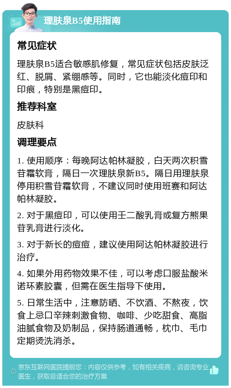 理肤泉B5使用指南 常见症状 理肤泉B5适合敏感肌修复，常见症状包括皮肤泛红、脱屑、紧绷感等。同时，它也能淡化痘印和印痕，特别是黑痘印。 推荐科室 皮肤科 调理要点 1. 使用顺序：每晚阿达帕林凝胶，白天两次积雪苷霜软膏，隔日一次理肤泉新B5。隔日用理肤泉停用积雪苷霜软膏，不建议同时使用班赛和阿达帕林凝胶。 2. 对于黑痘印，可以使用壬二酸乳膏或复方熊果苷乳膏进行淡化。 3. 对于新长的痘痘，建议使用阿达帕林凝胶进行治疗。 4. 如果外用药物效果不佳，可以考虑口服盐酸米诺环素胶囊，但需在医生指导下使用。 5. 日常生活中，注意防晒、不饮酒、不熬夜，饮食上忌口辛辣刺激食物、咖啡、少吃甜食、高脂油腻食物及奶制品，保持肠道通畅，枕巾、毛巾定期烫洗消杀。