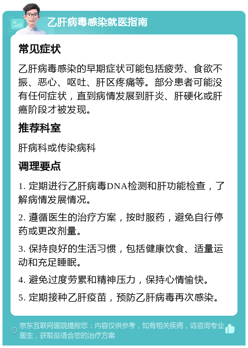 乙肝病毒感染就医指南 常见症状 乙肝病毒感染的早期症状可能包括疲劳、食欲不振、恶心、呕吐、肝区疼痛等。部分患者可能没有任何症状，直到病情发展到肝炎、肝硬化或肝癌阶段才被发现。 推荐科室 肝病科或传染病科 调理要点 1. 定期进行乙肝病毒DNA检测和肝功能检查，了解病情发展情况。 2. 遵循医生的治疗方案，按时服药，避免自行停药或更改剂量。 3. 保持良好的生活习惯，包括健康饮食、适量运动和充足睡眠。 4. 避免过度劳累和精神压力，保持心情愉快。 5. 定期接种乙肝疫苗，预防乙肝病毒再次感染。