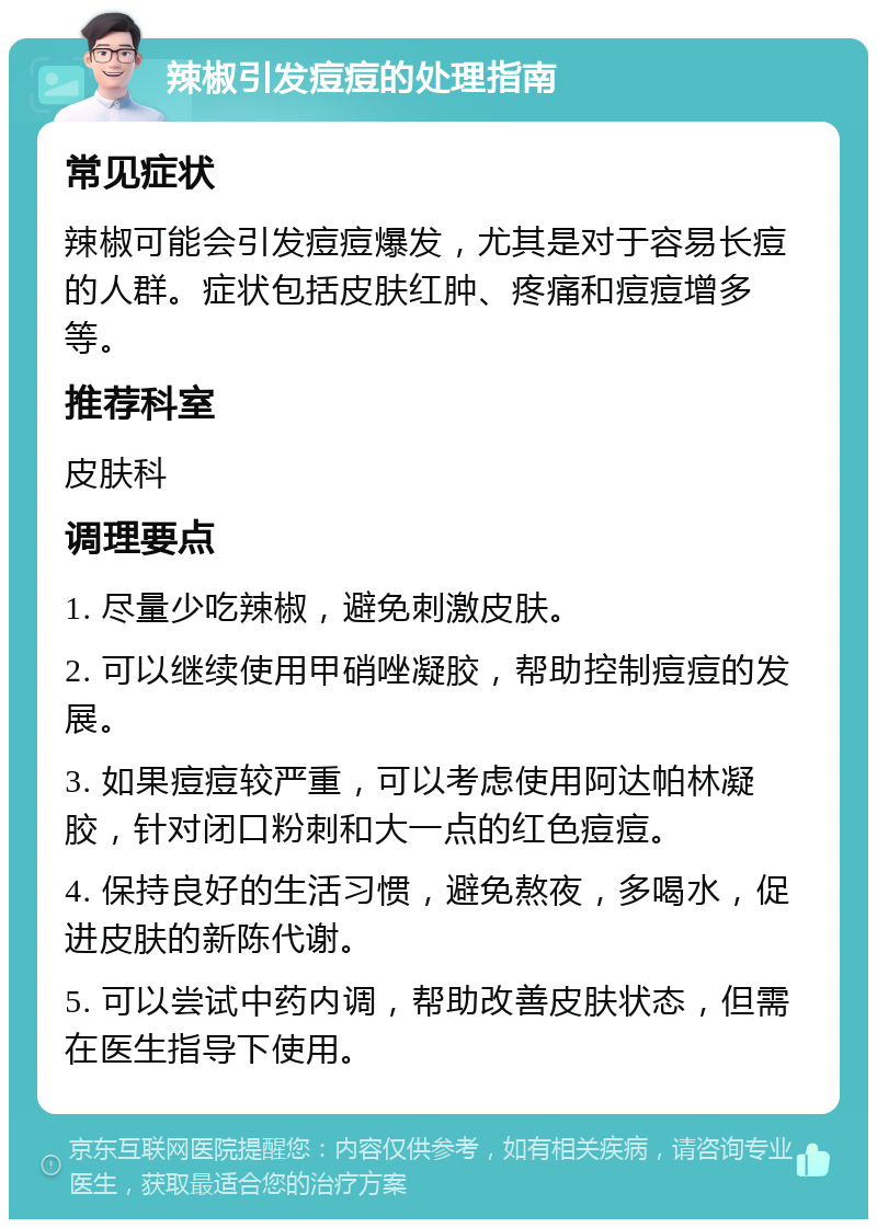 辣椒引发痘痘的处理指南 常见症状 辣椒可能会引发痘痘爆发，尤其是对于容易长痘的人群。症状包括皮肤红肿、疼痛和痘痘增多等。 推荐科室 皮肤科 调理要点 1. 尽量少吃辣椒，避免刺激皮肤。 2. 可以继续使用甲硝唑凝胶，帮助控制痘痘的发展。 3. 如果痘痘较严重，可以考虑使用阿达帕林凝胶，针对闭口粉刺和大一点的红色痘痘。 4. 保持良好的生活习惯，避免熬夜，多喝水，促进皮肤的新陈代谢。 5. 可以尝试中药内调，帮助改善皮肤状态，但需在医生指导下使用。