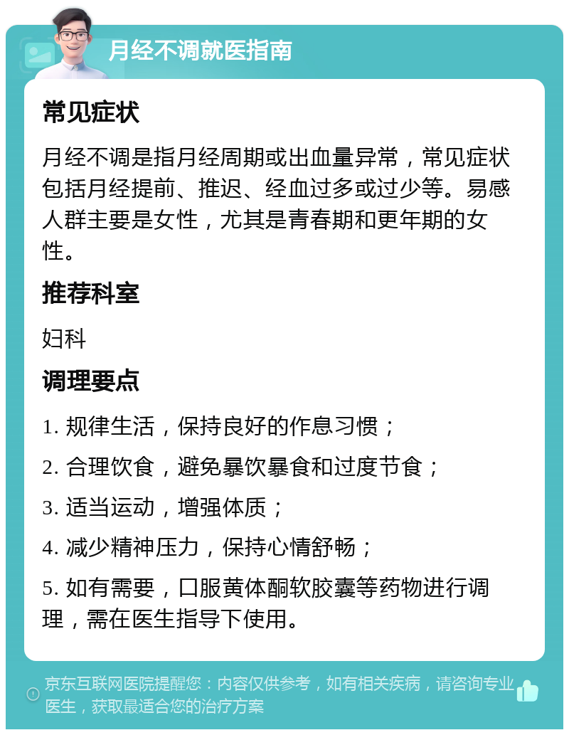 月经不调就医指南 常见症状 月经不调是指月经周期或出血量异常，常见症状包括月经提前、推迟、经血过多或过少等。易感人群主要是女性，尤其是青春期和更年期的女性。 推荐科室 妇科 调理要点 1. 规律生活，保持良好的作息习惯； 2. 合理饮食，避免暴饮暴食和过度节食； 3. 适当运动，增强体质； 4. 减少精神压力，保持心情舒畅； 5. 如有需要，口服黄体酮软胶囊等药物进行调理，需在医生指导下使用。