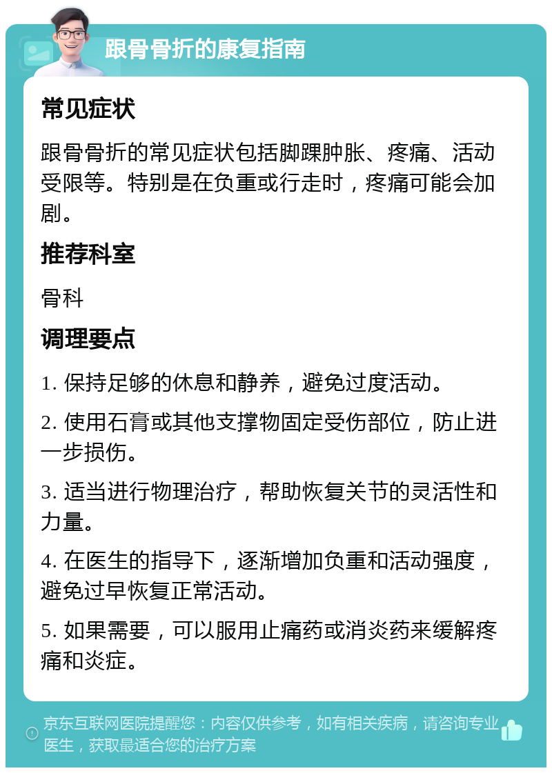 跟骨骨折的康复指南 常见症状 跟骨骨折的常见症状包括脚踝肿胀、疼痛、活动受限等。特别是在负重或行走时，疼痛可能会加剧。 推荐科室 骨科 调理要点 1. 保持足够的休息和静养，避免过度活动。 2. 使用石膏或其他支撑物固定受伤部位，防止进一步损伤。 3. 适当进行物理治疗，帮助恢复关节的灵活性和力量。 4. 在医生的指导下，逐渐增加负重和活动强度，避免过早恢复正常活动。 5. 如果需要，可以服用止痛药或消炎药来缓解疼痛和炎症。