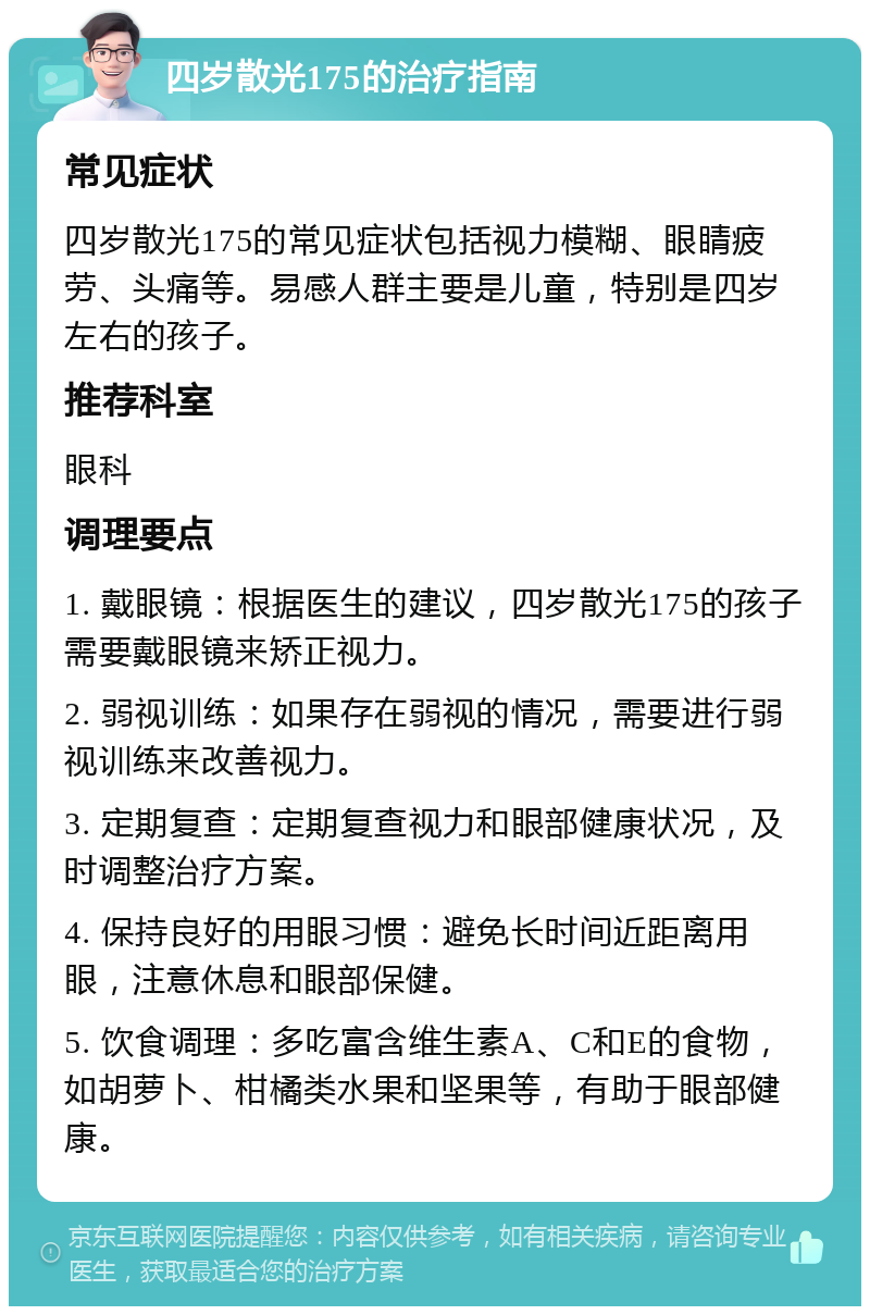 四岁散光175的治疗指南 常见症状 四岁散光175的常见症状包括视力模糊、眼睛疲劳、头痛等。易感人群主要是儿童，特别是四岁左右的孩子。 推荐科室 眼科 调理要点 1. 戴眼镜：根据医生的建议，四岁散光175的孩子需要戴眼镜来矫正视力。 2. 弱视训练：如果存在弱视的情况，需要进行弱视训练来改善视力。 3. 定期复查：定期复查视力和眼部健康状况，及时调整治疗方案。 4. 保持良好的用眼习惯：避免长时间近距离用眼，注意休息和眼部保健。 5. 饮食调理：多吃富含维生素A、C和E的食物，如胡萝卜、柑橘类水果和坚果等，有助于眼部健康。