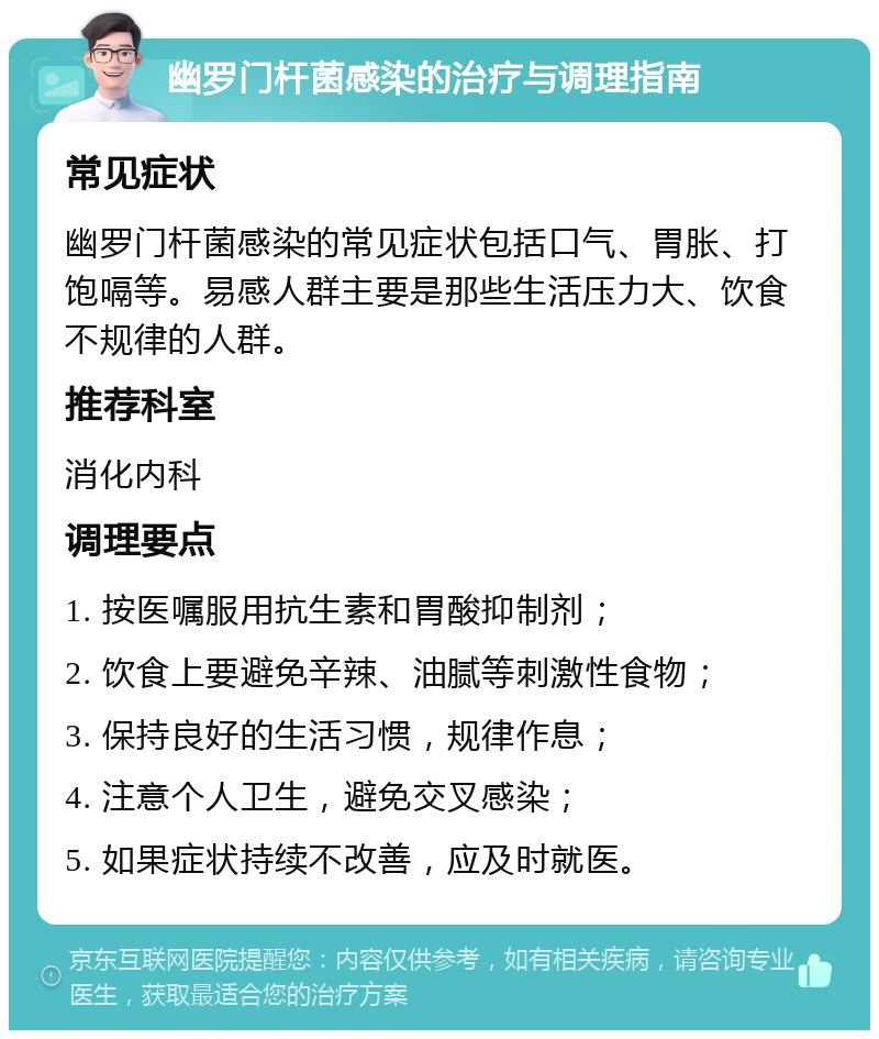 幽罗门杆菌感染的治疗与调理指南 常见症状 幽罗门杆菌感染的常见症状包括口气、胃胀、打饱嗝等。易感人群主要是那些生活压力大、饮食不规律的人群。 推荐科室 消化内科 调理要点 1. 按医嘱服用抗生素和胃酸抑制剂； 2. 饮食上要避免辛辣、油腻等刺激性食物； 3. 保持良好的生活习惯，规律作息； 4. 注意个人卫生，避免交叉感染； 5. 如果症状持续不改善，应及时就医。