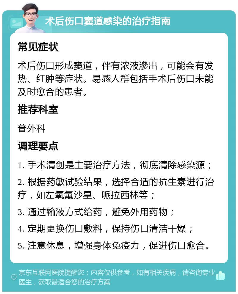 术后伤口窦道感染的治疗指南 常见症状 术后伤口形成窦道，伴有浓液滲出，可能会有发热、红肿等症状。易感人群包括手术后伤口未能及时愈合的患者。 推荐科室 普外科 调理要点 1. 手术清创是主要治疗方法，彻底清除感染源； 2. 根据药敏试验结果，选择合适的抗生素进行治疗，如左氧氟沙星、哌拉西林等； 3. 通过输液方式给药，避免外用药物； 4. 定期更换伤口敷料，保持伤口清洁干燥； 5. 注意休息，增强身体免疫力，促进伤口愈合。