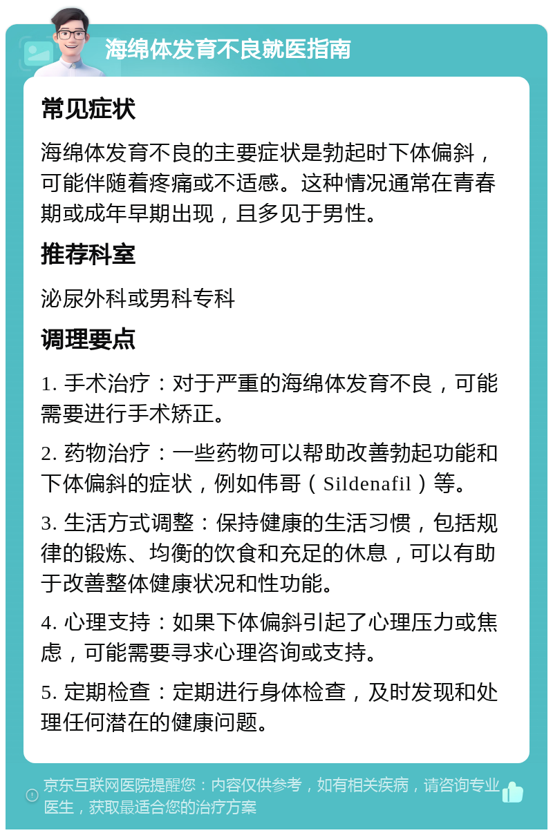 海绵体发育不良就医指南 常见症状 海绵体发育不良的主要症状是勃起时下体偏斜，可能伴随着疼痛或不适感。这种情况通常在青春期或成年早期出现，且多见于男性。 推荐科室 泌尿外科或男科专科 调理要点 1. 手术治疗：对于严重的海绵体发育不良，可能需要进行手术矫正。 2. 药物治疗：一些药物可以帮助改善勃起功能和下体偏斜的症状，例如伟哥（Sildenafil）等。 3. 生活方式调整：保持健康的生活习惯，包括规律的锻炼、均衡的饮食和充足的休息，可以有助于改善整体健康状况和性功能。 4. 心理支持：如果下体偏斜引起了心理压力或焦虑，可能需要寻求心理咨询或支持。 5. 定期检查：定期进行身体检查，及时发现和处理任何潜在的健康问题。