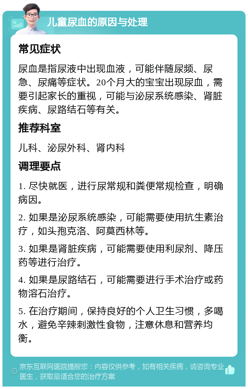 儿童尿血的原因与处理 常见症状 尿血是指尿液中出现血液，可能伴随尿频、尿急、尿痛等症状。20个月大的宝宝出现尿血，需要引起家长的重视，可能与泌尿系统感染、肾脏疾病、尿路结石等有关。 推荐科室 儿科、泌尿外科、肾内科 调理要点 1. 尽快就医，进行尿常规和粪便常规检查，明确病因。 2. 如果是泌尿系统感染，可能需要使用抗生素治疗，如头孢克洛、阿莫西林等。 3. 如果是肾脏疾病，可能需要使用利尿剂、降压药等进行治疗。 4. 如果是尿路结石，可能需要进行手术治疗或药物溶石治疗。 5. 在治疗期间，保持良好的个人卫生习惯，多喝水，避免辛辣刺激性食物，注意休息和营养均衡。