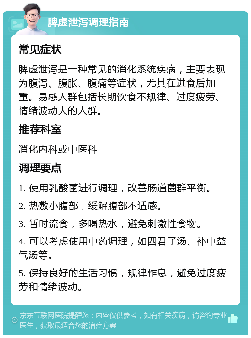 脾虚泄泻调理指南 常见症状 脾虚泄泻是一种常见的消化系统疾病，主要表现为腹泻、腹胀、腹痛等症状，尤其在进食后加重。易感人群包括长期饮食不规律、过度疲劳、情绪波动大的人群。 推荐科室 消化内科或中医科 调理要点 1. 使用乳酸菌进行调理，改善肠道菌群平衡。 2. 热敷小腹部，缓解腹部不适感。 3. 暂时流食，多喝热水，避免刺激性食物。 4. 可以考虑使用中药调理，如四君子汤、补中益气汤等。 5. 保持良好的生活习惯，规律作息，避免过度疲劳和情绪波动。