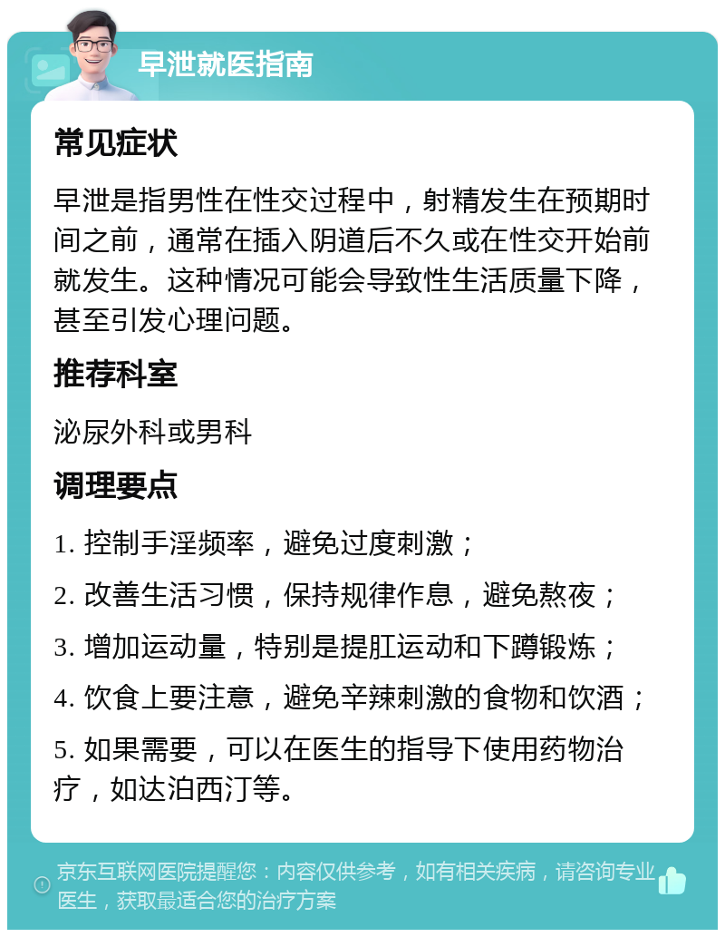 早泄就医指南 常见症状 早泄是指男性在性交过程中，射精发生在预期时间之前，通常在插入阴道后不久或在性交开始前就发生。这种情况可能会导致性生活质量下降，甚至引发心理问题。 推荐科室 泌尿外科或男科 调理要点 1. 控制手淫频率，避免过度刺激； 2. 改善生活习惯，保持规律作息，避免熬夜； 3. 增加运动量，特别是提肛运动和下蹲锻炼； 4. 饮食上要注意，避免辛辣刺激的食物和饮酒； 5. 如果需要，可以在医生的指导下使用药物治疗，如达泊西汀等。