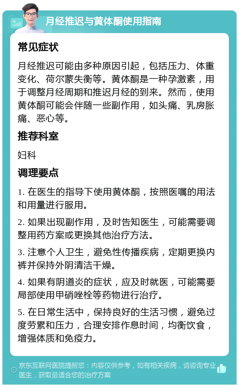 月经推迟与黄体酮使用指南 常见症状 月经推迟可能由多种原因引起，包括压力、体重变化、荷尔蒙失衡等。黄体酮是一种孕激素，用于调整月经周期和推迟月经的到来。然而，使用黄体酮可能会伴随一些副作用，如头痛、乳房胀痛、恶心等。 推荐科室 妇科 调理要点 1. 在医生的指导下使用黄体酮，按照医嘱的用法和用量进行服用。 2. 如果出现副作用，及时告知医生，可能需要调整用药方案或更换其他治疗方法。 3. 注意个人卫生，避免性传播疾病，定期更换内裤并保持外阴清洁干燥。 4. 如果有阴道炎的症状，应及时就医，可能需要局部使用甲硝唑栓等药物进行治疗。 5. 在日常生活中，保持良好的生活习惯，避免过度劳累和压力，合理安排作息时间，均衡饮食，增强体质和免疫力。