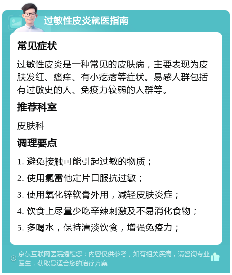 过敏性皮炎就医指南 常见症状 过敏性皮炎是一种常见的皮肤病，主要表现为皮肤发红、瘙痒、有小疙瘩等症状。易感人群包括有过敏史的人、免疫力较弱的人群等。 推荐科室 皮肤科 调理要点 1. 避免接触可能引起过敏的物质； 2. 使用氯雷他定片口服抗过敏； 3. 使用氧化锌软膏外用，减轻皮肤炎症； 4. 饮食上尽量少吃辛辣刺激及不易消化食物； 5. 多喝水，保持清淡饮食，增强免疫力；