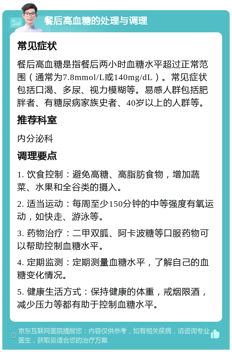 餐后高血糖的处理与调理 常见症状 餐后高血糖是指餐后两小时血糖水平超过正常范围（通常为7.8mmol/L或140mg/dL）。常见症状包括口渴、多尿、视力模糊等。易感人群包括肥胖者、有糖尿病家族史者、40岁以上的人群等。 推荐科室 内分泌科 调理要点 1. 饮食控制：避免高糖、高脂肪食物，增加蔬菜、水果和全谷类的摄入。 2. 适当运动：每周至少150分钟的中等强度有氧运动，如快走、游泳等。 3. 药物治疗：二甲双胍、阿卡波糖等口服药物可以帮助控制血糖水平。 4. 定期监测：定期测量血糖水平，了解自己的血糖变化情况。 5. 健康生活方式：保持健康的体重，戒烟限酒，减少压力等都有助于控制血糖水平。