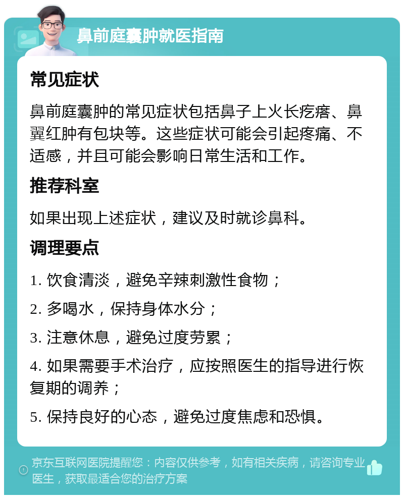 鼻前庭囊肿就医指南 常见症状 鼻前庭囊肿的常见症状包括鼻子上火长疙瘩、鼻翼红肿有包块等。这些症状可能会引起疼痛、不适感，并且可能会影响日常生活和工作。 推荐科室 如果出现上述症状，建议及时就诊鼻科。 调理要点 1. 饮食清淡，避免辛辣刺激性食物； 2. 多喝水，保持身体水分； 3. 注意休息，避免过度劳累； 4. 如果需要手术治疗，应按照医生的指导进行恢复期的调养； 5. 保持良好的心态，避免过度焦虑和恐惧。