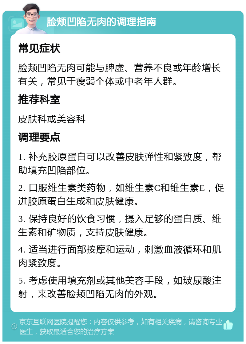 脸颊凹陷无肉的调理指南 常见症状 脸颊凹陷无肉可能与脾虚、营养不良或年龄增长有关，常见于瘦弱个体或中老年人群。 推荐科室 皮肤科或美容科 调理要点 1. 补充胶原蛋白可以改善皮肤弹性和紧致度，帮助填充凹陷部位。 2. 口服维生素类药物，如维生素C和维生素E，促进胶原蛋白生成和皮肤健康。 3. 保持良好的饮食习惯，摄入足够的蛋白质、维生素和矿物质，支持皮肤健康。 4. 适当进行面部按摩和运动，刺激血液循环和肌肉紧致度。 5. 考虑使用填充剂或其他美容手段，如玻尿酸注射，来改善脸颊凹陷无肉的外观。