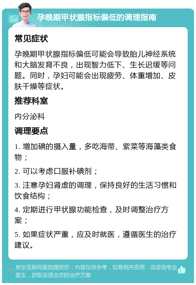 孕晚期甲状腺指标偏低的调理指南 常见症状 孕晚期甲状腺指标偏低可能会导致胎儿神经系统和大脑发育不良，出现智力低下、生长迟缓等问题。同时，孕妇可能会出现疲劳、体重增加、皮肤干燥等症状。 推荐科室 内分泌科 调理要点 1. 增加碘的摄入量，多吃海带、紫菜等海藻类食物； 2. 可以考虑口服补碘剂； 3. 注意孕妇肾虚的调理，保持良好的生活习惯和饮食结构； 4. 定期进行甲状腺功能检查，及时调整治疗方案； 5. 如果症状严重，应及时就医，遵循医生的治疗建议。