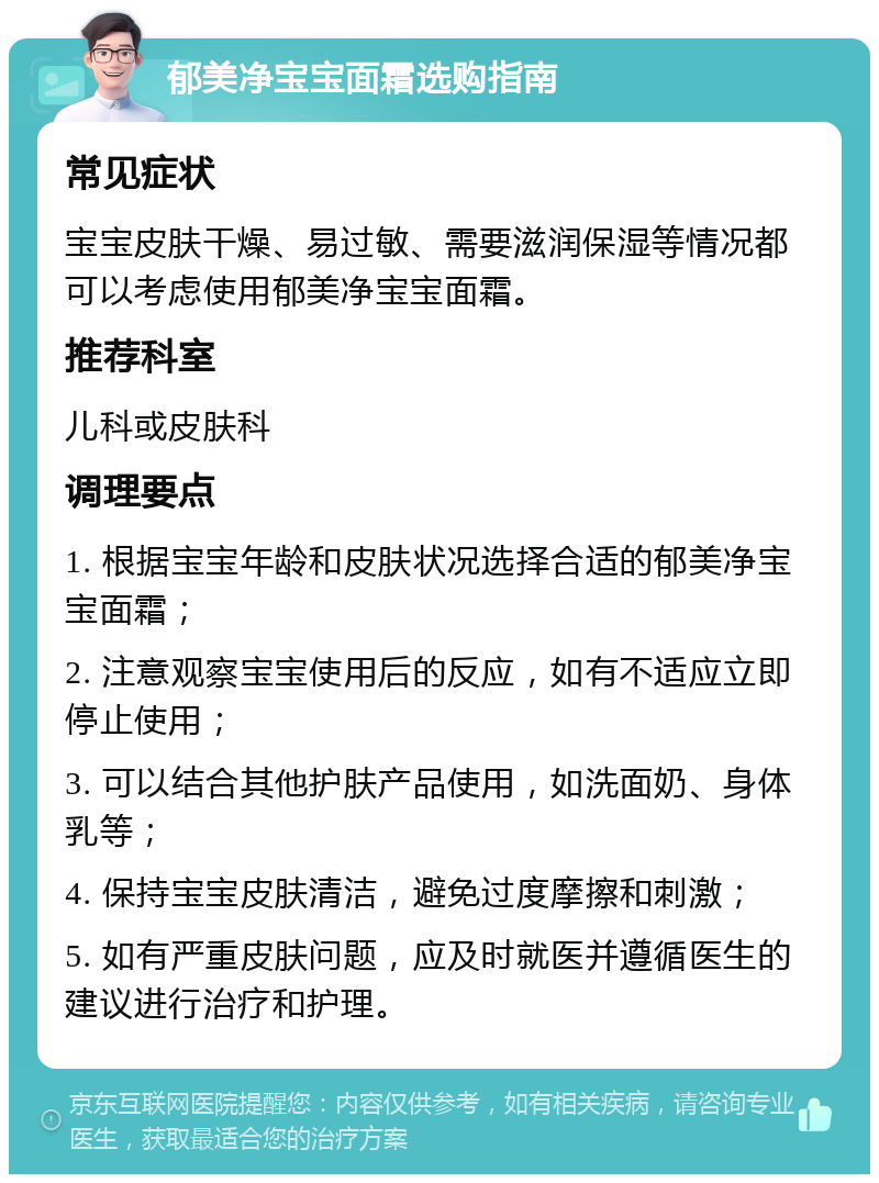 郁美净宝宝面霜选购指南 常见症状 宝宝皮肤干燥、易过敏、需要滋润保湿等情况都可以考虑使用郁美净宝宝面霜。 推荐科室 儿科或皮肤科 调理要点 1. 根据宝宝年龄和皮肤状况选择合适的郁美净宝宝面霜； 2. 注意观察宝宝使用后的反应，如有不适应立即停止使用； 3. 可以结合其他护肤产品使用，如洗面奶、身体乳等； 4. 保持宝宝皮肤清洁，避免过度摩擦和刺激； 5. 如有严重皮肤问题，应及时就医并遵循医生的建议进行治疗和护理。