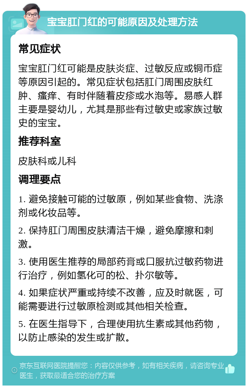 宝宝肛门红的可能原因及处理方法 常见症状 宝宝肛门红可能是皮肤炎症、过敏反应或铜币症等原因引起的。常见症状包括肛门周围皮肤红肿、瘙痒、有时伴随着皮疹或水泡等。易感人群主要是婴幼儿，尤其是那些有过敏史或家族过敏史的宝宝。 推荐科室 皮肤科或儿科 调理要点 1. 避免接触可能的过敏原，例如某些食物、洗涤剂或化妆品等。 2. 保持肛门周围皮肤清洁干燥，避免摩擦和刺激。 3. 使用医生推荐的局部药膏或口服抗过敏药物进行治疗，例如氢化可的松、扑尔敏等。 4. 如果症状严重或持续不改善，应及时就医，可能需要进行过敏原检测或其他相关检查。 5. 在医生指导下，合理使用抗生素或其他药物，以防止感染的发生或扩散。