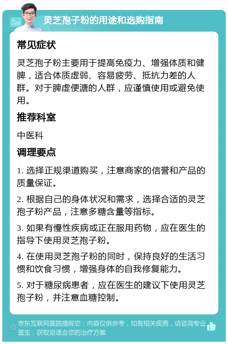 灵芝孢子粉的用途和选购指南 常见症状 灵芝孢子粉主要用于提高免疫力、增强体质和健脾，适合体质虚弱、容易疲劳、抵抗力差的人群。对于脾虚便溏的人群，应谨慎使用或避免使用。 推荐科室 中医科 调理要点 1. 选择正规渠道购买，注意商家的信誉和产品的质量保证。 2. 根据自己的身体状况和需求，选择合适的灵芝孢子粉产品，注意多糖含量等指标。 3. 如果有慢性疾病或正在服用药物，应在医生的指导下使用灵芝孢子粉。 4. 在使用灵芝孢子粉的同时，保持良好的生活习惯和饮食习惯，增强身体的自我修复能力。 5. 对于糖尿病患者，应在医生的建议下使用灵芝孢子粉，并注意血糖控制。