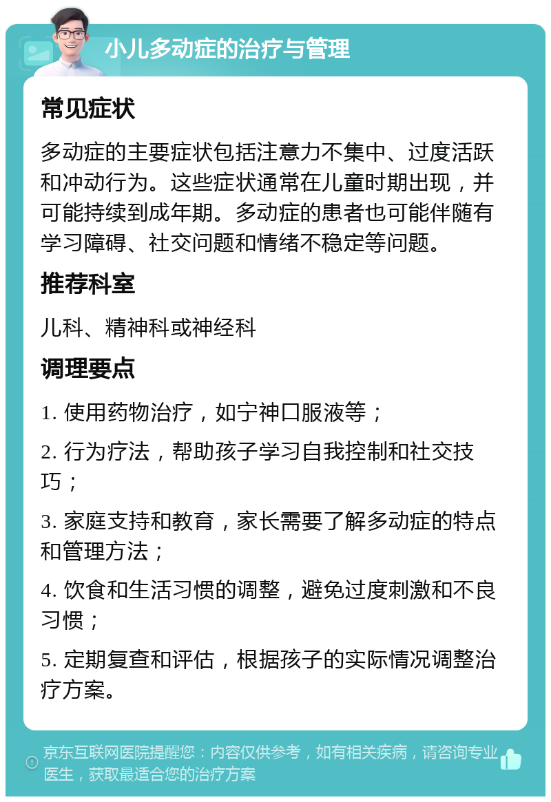 小儿多动症的治疗与管理 常见症状 多动症的主要症状包括注意力不集中、过度活跃和冲动行为。这些症状通常在儿童时期出现，并可能持续到成年期。多动症的患者也可能伴随有学习障碍、社交问题和情绪不稳定等问题。 推荐科室 儿科、精神科或神经科 调理要点 1. 使用药物治疗，如宁神口服液等； 2. 行为疗法，帮助孩子学习自我控制和社交技巧； 3. 家庭支持和教育，家长需要了解多动症的特点和管理方法； 4. 饮食和生活习惯的调整，避免过度刺激和不良习惯； 5. 定期复查和评估，根据孩子的实际情况调整治疗方案。