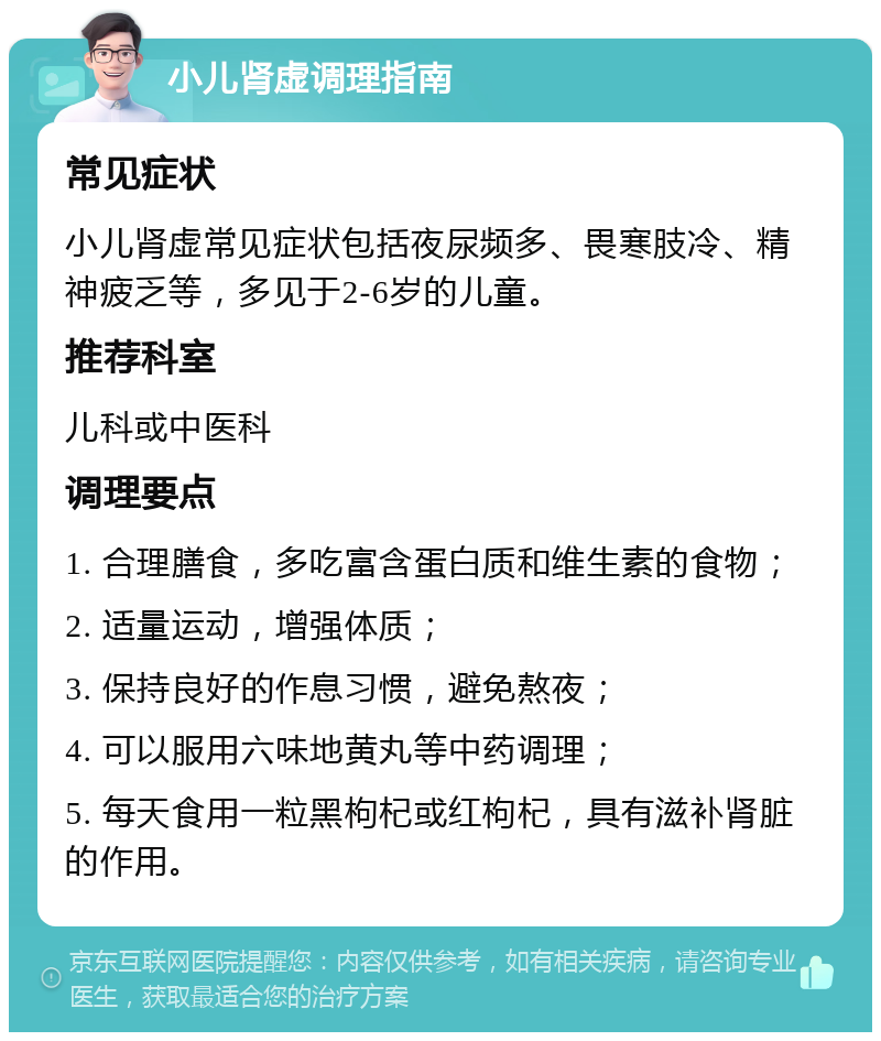 小儿肾虚调理指南 常见症状 小儿肾虚常见症状包括夜尿频多、畏寒肢冷、精神疲乏等，多见于2-6岁的儿童。 推荐科室 儿科或中医科 调理要点 1. 合理膳食，多吃富含蛋白质和维生素的食物； 2. 适量运动，增强体质； 3. 保持良好的作息习惯，避免熬夜； 4. 可以服用六味地黄丸等中药调理； 5. 每天食用一粒黑枸杞或红枸杞，具有滋补肾脏的作用。