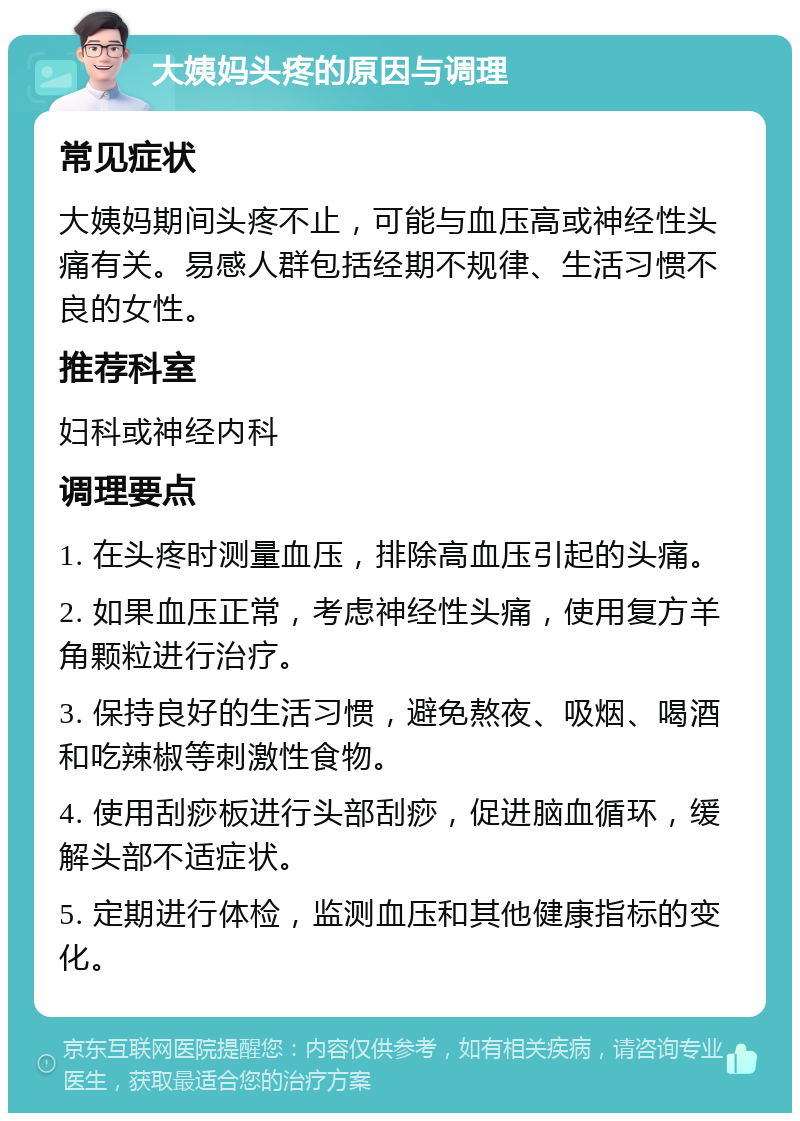 大姨妈头疼的原因与调理 常见症状 大姨妈期间头疼不止，可能与血压高或神经性头痛有关。易感人群包括经期不规律、生活习惯不良的女性。 推荐科室 妇科或神经内科 调理要点 1. 在头疼时测量血压，排除高血压引起的头痛。 2. 如果血压正常，考虑神经性头痛，使用复方羊角颗粒进行治疗。 3. 保持良好的生活习惯，避免熬夜、吸烟、喝酒和吃辣椒等刺激性食物。 4. 使用刮痧板进行头部刮痧，促进脑血循环，缓解头部不适症状。 5. 定期进行体检，监测血压和其他健康指标的变化。