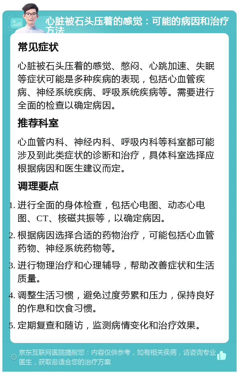 心脏被石头压着的感觉：可能的病因和治疗方法 常见症状 心脏被石头压着的感觉、憋闷、心跳加速、失眠等症状可能是多种疾病的表现，包括心血管疾病、神经系统疾病、呼吸系统疾病等。需要进行全面的检查以确定病因。 推荐科室 心血管内科、神经内科、呼吸内科等科室都可能涉及到此类症状的诊断和治疗，具体科室选择应根据病因和医生建议而定。 调理要点 进行全面的身体检查，包括心电图、动态心电图、CT、核磁共振等，以确定病因。 根据病因选择合适的药物治疗，可能包括心血管药物、神经系统药物等。 进行物理治疗和心理辅导，帮助改善症状和生活质量。 调整生活习惯，避免过度劳累和压力，保持良好的作息和饮食习惯。 定期复查和随访，监测病情变化和治疗效果。