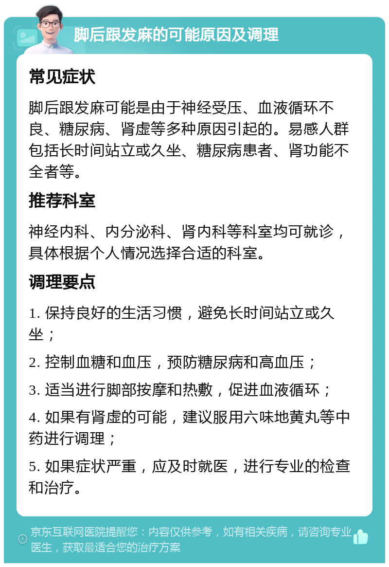 脚后跟发麻的可能原因及调理 常见症状 脚后跟发麻可能是由于神经受压、血液循环不良、糖尿病、肾虚等多种原因引起的。易感人群包括长时间站立或久坐、糖尿病患者、肾功能不全者等。 推荐科室 神经内科、内分泌科、肾内科等科室均可就诊，具体根据个人情况选择合适的科室。 调理要点 1. 保持良好的生活习惯，避免长时间站立或久坐； 2. 控制血糖和血压，预防糖尿病和高血压； 3. 适当进行脚部按摩和热敷，促进血液循环； 4. 如果有肾虚的可能，建议服用六味地黄丸等中药进行调理； 5. 如果症状严重，应及时就医，进行专业的检查和治疗。