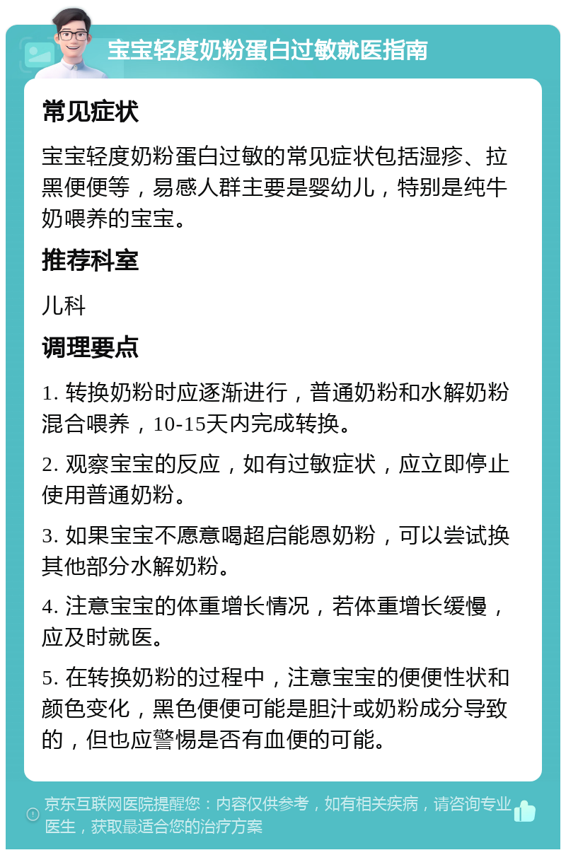 宝宝轻度奶粉蛋白过敏就医指南 常见症状 宝宝轻度奶粉蛋白过敏的常见症状包括湿疹、拉黑便便等，易感人群主要是婴幼儿，特别是纯牛奶喂养的宝宝。 推荐科室 儿科 调理要点 1. 转换奶粉时应逐渐进行，普通奶粉和水解奶粉混合喂养，10-15天内完成转换。 2. 观察宝宝的反应，如有过敏症状，应立即停止使用普通奶粉。 3. 如果宝宝不愿意喝超启能恩奶粉，可以尝试换其他部分水解奶粉。 4. 注意宝宝的体重增长情况，若体重增长缓慢，应及时就医。 5. 在转换奶粉的过程中，注意宝宝的便便性状和颜色变化，黑色便便可能是胆汁或奶粉成分导致的，但也应警惕是否有血便的可能。