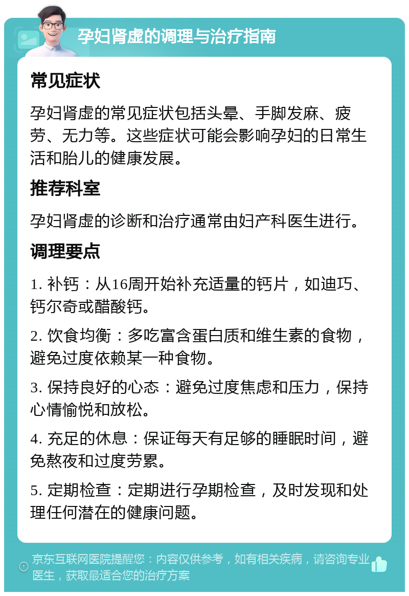 孕妇肾虚的调理与治疗指南 常见症状 孕妇肾虚的常见症状包括头晕、手脚发麻、疲劳、无力等。这些症状可能会影响孕妇的日常生活和胎儿的健康发展。 推荐科室 孕妇肾虚的诊断和治疗通常由妇产科医生进行。 调理要点 1. 补钙：从16周开始补充适量的钙片，如迪巧、钙尔奇或醋酸钙。 2. 饮食均衡：多吃富含蛋白质和维生素的食物，避免过度依赖某一种食物。 3. 保持良好的心态：避免过度焦虑和压力，保持心情愉悦和放松。 4. 充足的休息：保证每天有足够的睡眠时间，避免熬夜和过度劳累。 5. 定期检查：定期进行孕期检查，及时发现和处理任何潜在的健康问题。