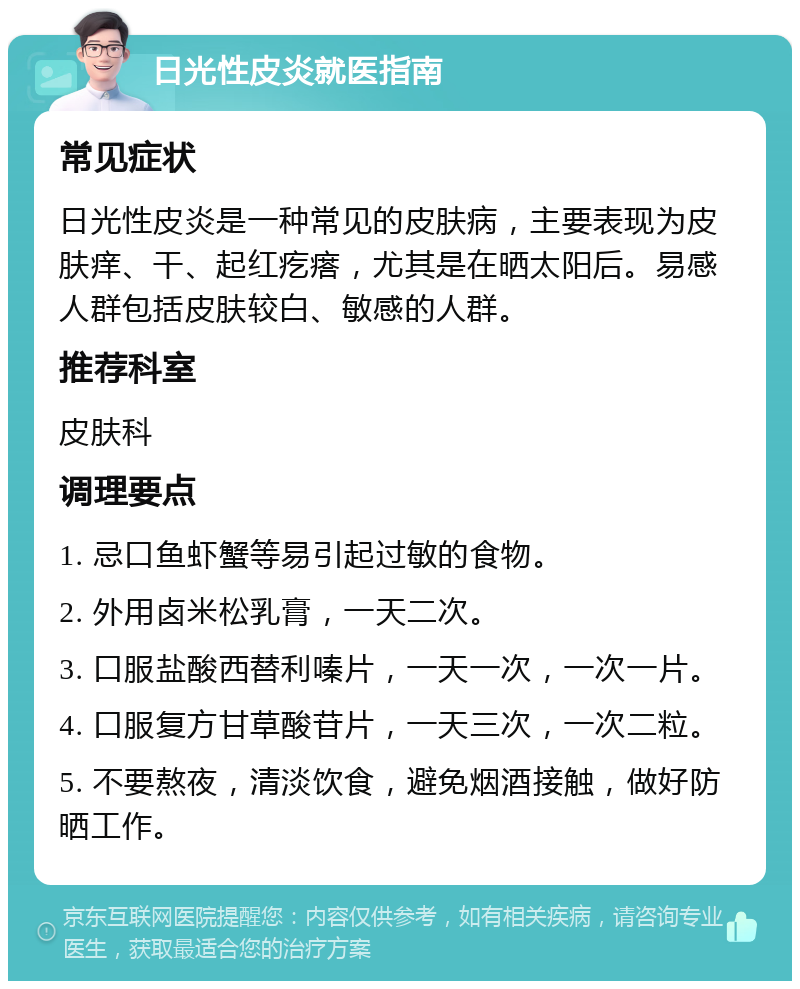 日光性皮炎就医指南 常见症状 日光性皮炎是一种常见的皮肤病，主要表现为皮肤痒、干、起红疙瘩，尤其是在晒太阳后。易感人群包括皮肤较白、敏感的人群。 推荐科室 皮肤科 调理要点 1. 忌口鱼虾蟹等易引起过敏的食物。 2. 外用卤米松乳膏，一天二次。 3. 口服盐酸西替利嗪片，一天一次，一次一片。 4. 口服复方甘草酸苷片，一天三次，一次二粒。 5. 不要熬夜，清淡饮食，避免烟酒接触，做好防晒工作。