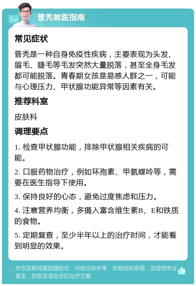 普秃就医指南 常见症状 普秃是一种自身免疫性疾病，主要表现为头发、眉毛、睫毛等毛发突然大量脱落，甚至全身毛发都可能脱落。青春期女孩是易感人群之一，可能与心理压力、甲状腺功能异常等因素有关。 推荐科室 皮肤科 调理要点 1. 检查甲状腺功能，排除甲状腺相关疾病的可能。 2. 口服药物治疗，例如环孢素、甲氨蝶呤等，需要在医生指导下使用。 3. 保持良好的心态，避免过度焦虑和压力。 4. 注意营养均衡，多摄入富含维生素B、E和铁质的食物。 5. 定期复查，至少半年以上的治疗时间，才能看到明显的效果。