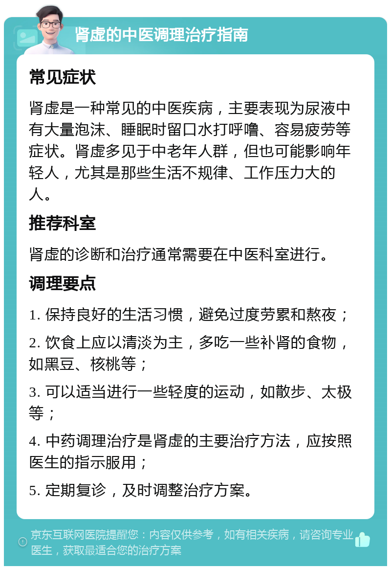 肾虚的中医调理治疗指南 常见症状 肾虚是一种常见的中医疾病，主要表现为尿液中有大量泡沫、睡眠时留口水打呼噜、容易疲劳等症状。肾虚多见于中老年人群，但也可能影响年轻人，尤其是那些生活不规律、工作压力大的人。 推荐科室 肾虚的诊断和治疗通常需要在中医科室进行。 调理要点 1. 保持良好的生活习惯，避免过度劳累和熬夜； 2. 饮食上应以清淡为主，多吃一些补肾的食物，如黑豆、核桃等； 3. 可以适当进行一些轻度的运动，如散步、太极等； 4. 中药调理治疗是肾虚的主要治疗方法，应按照医生的指示服用； 5. 定期复诊，及时调整治疗方案。