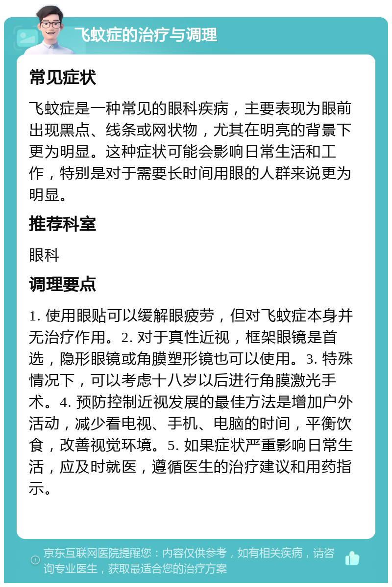 飞蚊症的治疗与调理 常见症状 飞蚊症是一种常见的眼科疾病，主要表现为眼前出现黑点、线条或网状物，尤其在明亮的背景下更为明显。这种症状可能会影响日常生活和工作，特别是对于需要长时间用眼的人群来说更为明显。 推荐科室 眼科 调理要点 1. 使用眼贴可以缓解眼疲劳，但对飞蚊症本身并无治疗作用。2. 对于真性近视，框架眼镜是首选，隐形眼镜或角膜塑形镜也可以使用。3. 特殊情况下，可以考虑十八岁以后进行角膜激光手术。4. 预防控制近视发展的最佳方法是增加户外活动，减少看电视、手机、电脑的时间，平衡饮食，改善视觉环境。5. 如果症状严重影响日常生活，应及时就医，遵循医生的治疗建议和用药指示。