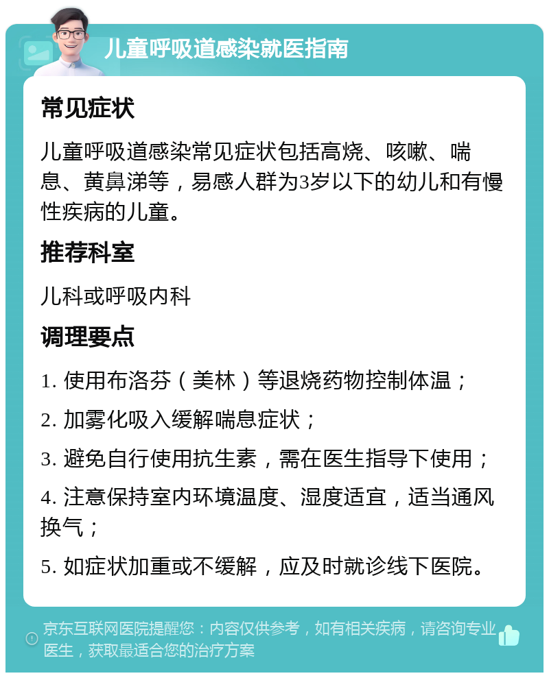 儿童呼吸道感染就医指南 常见症状 儿童呼吸道感染常见症状包括高烧、咳嗽、喘息、黄鼻涕等，易感人群为3岁以下的幼儿和有慢性疾病的儿童。 推荐科室 儿科或呼吸内科 调理要点 1. 使用布洛芬（美林）等退烧药物控制体温； 2. 加雾化吸入缓解喘息症状； 3. 避免自行使用抗生素，需在医生指导下使用； 4. 注意保持室内环境温度、湿度适宜，适当通风换气； 5. 如症状加重或不缓解，应及时就诊线下医院。