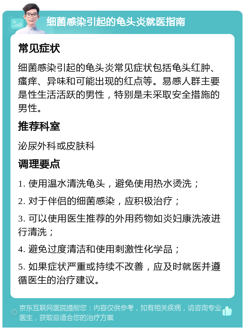 细菌感染引起的龟头炎就医指南 常见症状 细菌感染引起的龟头炎常见症状包括龟头红肿、瘙痒、异味和可能出现的红点等。易感人群主要是性生活活跃的男性，特别是未采取安全措施的男性。 推荐科室 泌尿外科或皮肤科 调理要点 1. 使用温水清洗龟头，避免使用热水烫洗； 2. 对于伴侣的细菌感染，应积极治疗； 3. 可以使用医生推荐的外用药物如炎妇康洗液进行清洗； 4. 避免过度清洁和使用刺激性化学品； 5. 如果症状严重或持续不改善，应及时就医并遵循医生的治疗建议。