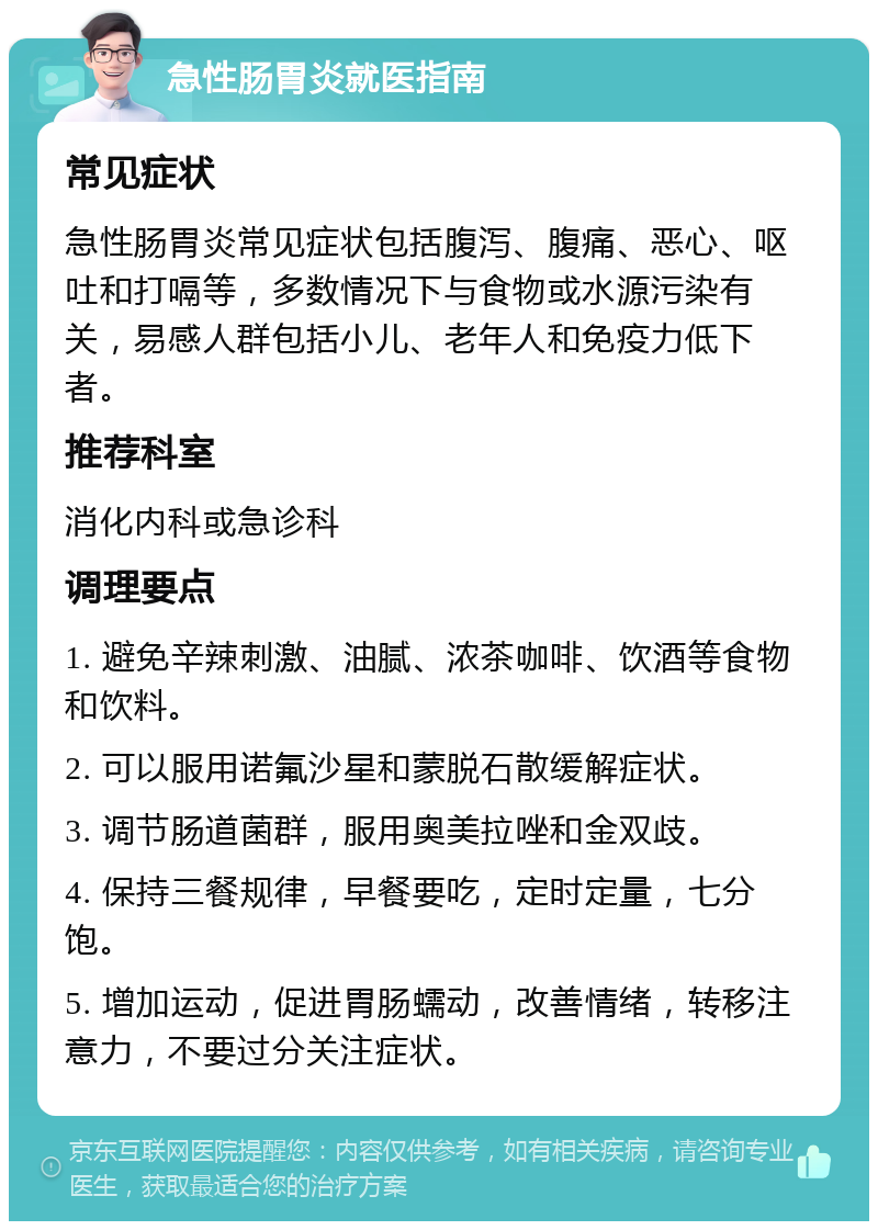 急性肠胃炎就医指南 常见症状 急性肠胃炎常见症状包括腹泻、腹痛、恶心、呕吐和打嗝等，多数情况下与食物或水源污染有关，易感人群包括小儿、老年人和免疫力低下者。 推荐科室 消化内科或急诊科 调理要点 1. 避免辛辣刺激、油腻、浓茶咖啡、饮酒等食物和饮料。 2. 可以服用诺氟沙星和蒙脱石散缓解症状。 3. 调节肠道菌群，服用奥美拉唑和金双歧。 4. 保持三餐规律，早餐要吃，定时定量，七分饱。 5. 增加运动，促进胃肠蠕动，改善情绪，转移注意力，不要过分关注症状。