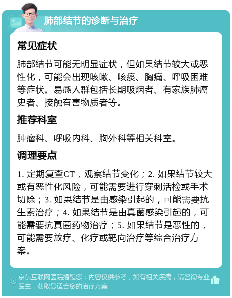 肺部结节的诊断与治疗 常见症状 肺部结节可能无明显症状，但如果结节较大或恶性化，可能会出现咳嗽、咳痰、胸痛、呼吸困难等症状。易感人群包括长期吸烟者、有家族肺癌史者、接触有害物质者等。 推荐科室 肿瘤科、呼吸内科、胸外科等相关科室。 调理要点 1. 定期复查CT，观察结节变化；2. 如果结节较大或有恶性化风险，可能需要进行穿刺活检或手术切除；3. 如果结节是由感染引起的，可能需要抗生素治疗；4. 如果结节是由真菌感染引起的，可能需要抗真菌药物治疗；5. 如果结节是恶性的，可能需要放疗、化疗或靶向治疗等综合治疗方案。