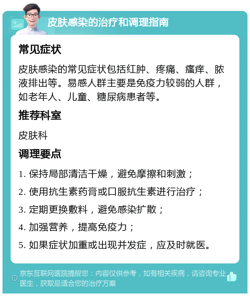 皮肤感染的治疗和调理指南 常见症状 皮肤感染的常见症状包括红肿、疼痛、瘙痒、脓液排出等。易感人群主要是免疫力较弱的人群，如老年人、儿童、糖尿病患者等。 推荐科室 皮肤科 调理要点 1. 保持局部清洁干燥，避免摩擦和刺激； 2. 使用抗生素药膏或口服抗生素进行治疗； 3. 定期更换敷料，避免感染扩散； 4. 加强营养，提高免疫力； 5. 如果症状加重或出现并发症，应及时就医。