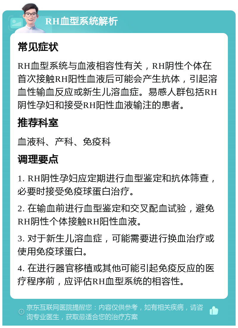 RH血型系统解析 常见症状 RH血型系统与血液相容性有关，RH阴性个体在首次接触RH阳性血液后可能会产生抗体，引起溶血性输血反应或新生儿溶血症。易感人群包括RH阴性孕妇和接受RH阳性血液输注的患者。 推荐科室 血液科、产科、免疫科 调理要点 1. RH阴性孕妇应定期进行血型鉴定和抗体筛查，必要时接受免疫球蛋白治疗。 2. 在输血前进行血型鉴定和交叉配血试验，避免RH阴性个体接触RH阳性血液。 3. 对于新生儿溶血症，可能需要进行换血治疗或使用免疫球蛋白。 4. 在进行器官移植或其他可能引起免疫反应的医疗程序前，应评估RH血型系统的相容性。