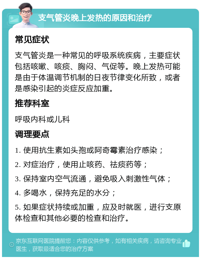 支气管炎晚上发热的原因和治疗 常见症状 支气管炎是一种常见的呼吸系统疾病，主要症状包括咳嗽、咳痰、胸闷、气促等。晚上发热可能是由于体温调节机制的日夜节律变化所致，或者是感染引起的炎症反应加重。 推荐科室 呼吸内科或儿科 调理要点 1. 使用抗生素如头孢或阿奇霉素治疗感染； 2. 对症治疗，使用止咳药、祛痰药等； 3. 保持室内空气流通，避免吸入刺激性气体； 4. 多喝水，保持充足的水分； 5. 如果症状持续或加重，应及时就医，进行支原体检查和其他必要的检查和治疗。