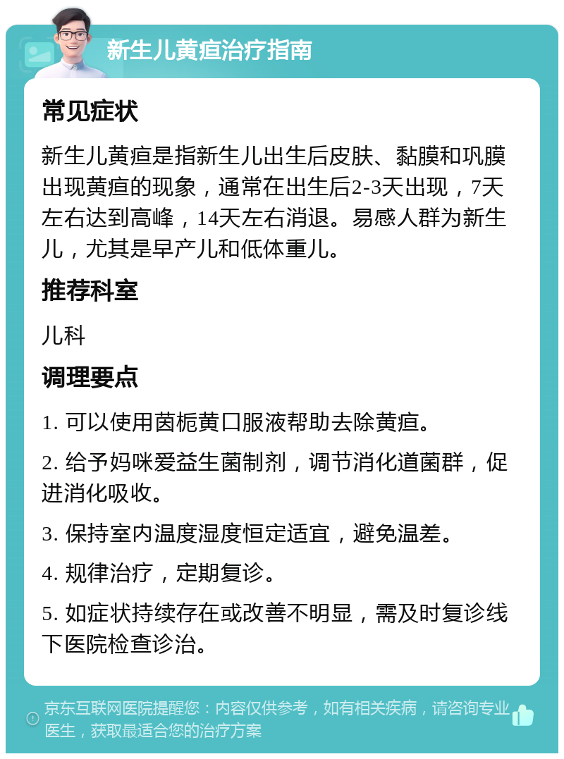 新生儿黄疸治疗指南 常见症状 新生儿黄疸是指新生儿出生后皮肤、黏膜和巩膜出现黄疸的现象，通常在出生后2-3天出现，7天左右达到高峰，14天左右消退。易感人群为新生儿，尤其是早产儿和低体重儿。 推荐科室 儿科 调理要点 1. 可以使用茵栀黄口服液帮助去除黄疸。 2. 给予妈咪爱益生菌制剂，调节消化道菌群，促进消化吸收。 3. 保持室内温度湿度恒定适宜，避免温差。 4. 规律治疗，定期复诊。 5. 如症状持续存在或改善不明显，需及时复诊线下医院检查诊治。