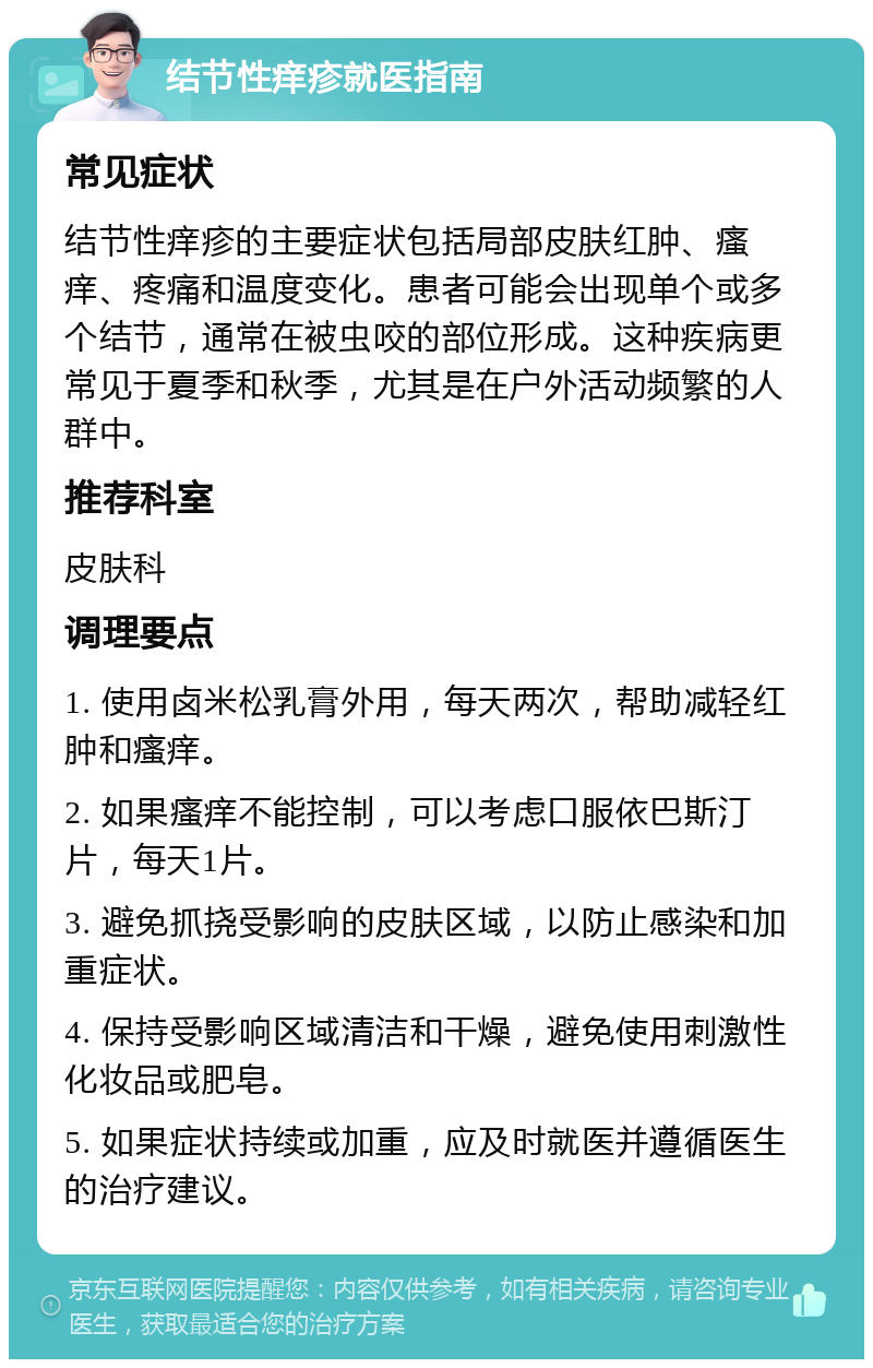 结节性痒疹就医指南 常见症状 结节性痒疹的主要症状包括局部皮肤红肿、瘙痒、疼痛和温度变化。患者可能会出现单个或多个结节，通常在被虫咬的部位形成。这种疾病更常见于夏季和秋季，尤其是在户外活动频繁的人群中。 推荐科室 皮肤科 调理要点 1. 使用卤米松乳膏外用，每天两次，帮助减轻红肿和瘙痒。 2. 如果瘙痒不能控制，可以考虑口服依巴斯汀片，每天1片。 3. 避免抓挠受影响的皮肤区域，以防止感染和加重症状。 4. 保持受影响区域清洁和干燥，避免使用刺激性化妆品或肥皂。 5. 如果症状持续或加重，应及时就医并遵循医生的治疗建议。