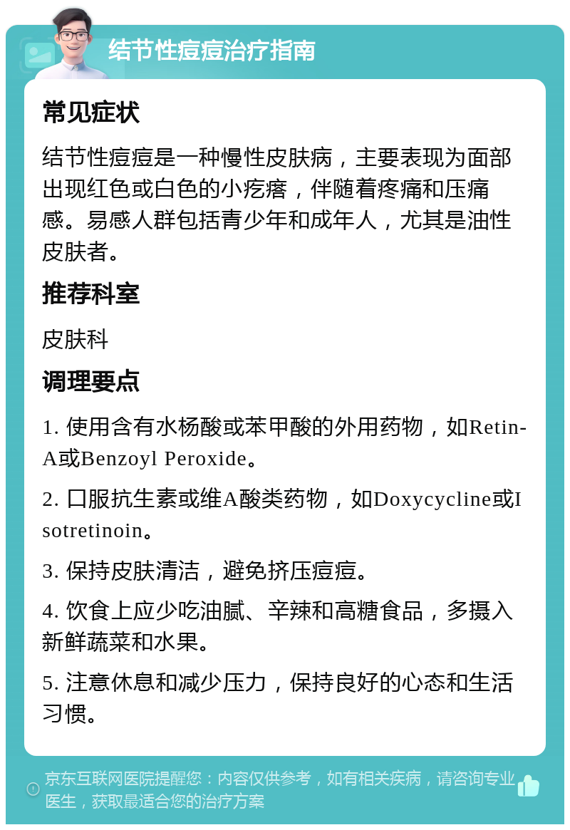 结节性痘痘治疗指南 常见症状 结节性痘痘是一种慢性皮肤病，主要表现为面部出现红色或白色的小疙瘩，伴随着疼痛和压痛感。易感人群包括青少年和成年人，尤其是油性皮肤者。 推荐科室 皮肤科 调理要点 1. 使用含有水杨酸或苯甲酸的外用药物，如Retin-A或Benzoyl Peroxide。 2. 口服抗生素或维A酸类药物，如Doxycycline或Isotretinoin。 3. 保持皮肤清洁，避免挤压痘痘。 4. 饮食上应少吃油腻、辛辣和高糖食品，多摄入新鲜蔬菜和水果。 5. 注意休息和减少压力，保持良好的心态和生活习惯。